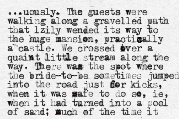 ...uously. The guests were walking along a gravelled path that lzily wended its way to the huge mansion, practixa c c lly a castle. We crossed iver o a quaint little strram e along the way. There was the spot where the bride-to-be sometimes jumped into the road just dor ki f f cks, when it was safe to do so, ie, when it had turned into a pool of sand; much of the time it 