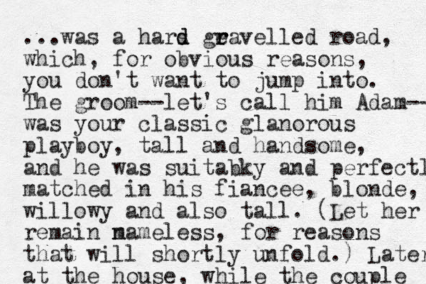 ...was a hars d d gea r r velled road, which , for obvious reasons, you don't want to jump into. The groom--let's call him Adam-- was your classic glanorous playboy, tall and handsome, and he was suitabky and perfectl matched in his fiancee, blonde, willowy and also tall. (Let her remain m nameless, for reasons that will shortly unfold.) Later at the house, while the couple 
