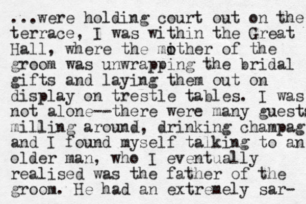 ...were holding court out on the terrace , I was within the Great Hall, where the mither o o of the groom was unwrapping the bridal gifts and laying them out on display on trestle tables . I was not alone--there were many guests milling around, drinking champag and I found myself talking to an older man, who I eventually realised was the father of the groom. He had an extremely sar- 