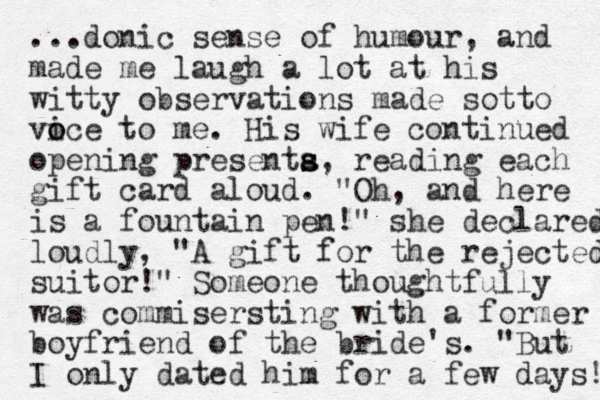 ...donic sense of humour, and made me laugh a lot at his witty observations made sotto vice o o to me. His wife continued opening presenta s s, reading each gift card aloud. "Oh, and here is a fountain pen!" she declared loudly, "A gift for the rejected suitor!" Someone thoughtfully was commisersting with a former boyfriend of the bride's. "But I only dated him for a few days! 