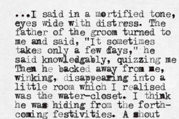 ...I said in a mortified tone, eyes wide with distrrss e . The father of the groom turned to me and said, "It sometimes takes only a few f days," he said knowledgably, quizzing me Then he backed away from me, winking, disappearing into a little room which I realised was the water-closet. I think he was hiding from the forth- coming festivities. A shout 