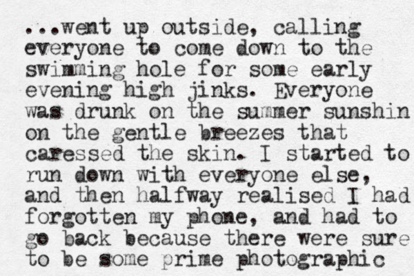 ...went up outside, calling everyone to come down to the swimming hole for some early evening high jinks. Everyone was drunk on the summer sunshin on the gentle breezes that caressed the skin. I started to run down with everyone else, and then halfway realised I had forgotten my phone, and had to go back because there were sure to be some prime photographic 