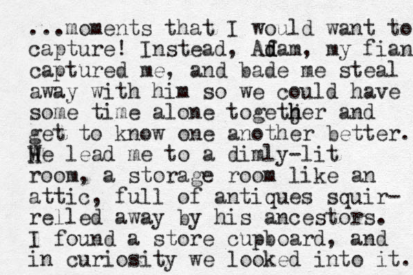 ...moments that I would want to capture! Instead, Afam d d , my fianc captured me, and bade me steal away with him so we could have some time alone togetjer h h h and get to know one another better. We H H lead me to a dimly-lit room, a storage room like an attic, full of antiques squir- relled away by his ancestors. I found a store cupboard, and in curiosity we looked into it. 