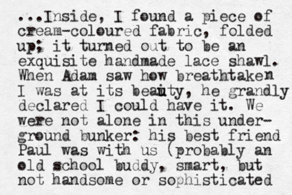 ...Inside, I found a piece of cream-coloured fabric, folded up; it turned out to be an exquisite handmade lace shawl. When Adam saw how breathtake I was at its beaity u u , he grandly declared I could have it. We were not alone in this under- ground bunker: his best friend Paul was with us (probably an old school buddy, smart, but not handsome or sophisticated n 