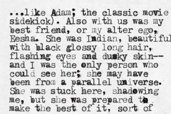 ...like Adam; the classic movie sudekick i ). Also with us was my best friend, or my alter ego, Eesha. She was Indian, beautiful with black glossy long hair, flashing eyes and dusky skin -- and I was the only person who could see her; she may have been from a parallel universe. She was stuck here, shadowing me, but she was prepared tk o o make the best of it, sort of 