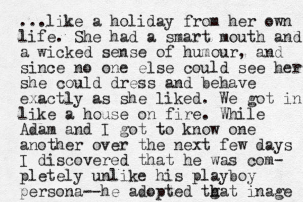 ...like a holiday from her own life. She had a smart mouth and a wicked sense of humour, and since no one else could see her she could dress and behave exactly as she liked. We got in like a house on fire. While Adam and I got to know one another over the next few days I discovered that he was com- pletely unlike his playboy persona--he adopted tgat h h inage 