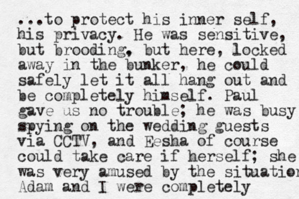 ...to protect his inner self, his privacy. He was sensitive, but brooding. , but here, locked away in the bunker, he could safely let it all hang out and be completely himself. Paul gave us no trouble; he was busy spying on the wedding guests via CCTV, and Eesha of course could take care if herself; she was very amused by the situation Adam and I were completely 