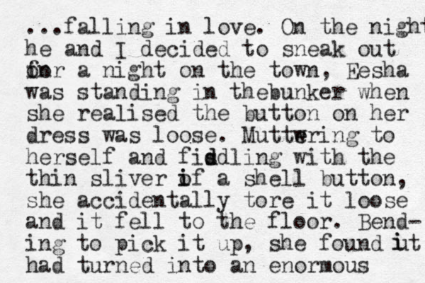 ...falling in love. On the night he and I decided to sneak out in o for a night on the town, Eesha was standing in thebunker when she realised the button on her dress was loose. Muttwring e e to herself and fisdling d d with the thin sliver if a o i shell button, she accidentally tore it loose and it fell to the floor. Bend- ing to pick it up, she found ut had turned into an enormous i i 