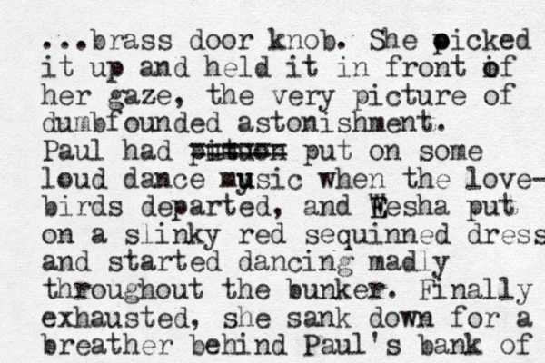 ...brass door knob. She oicked o p it up and held it in front if o o her gaze, the very picture of dumbfounded astonishment. Paul had pit o n umu == ==== put on some loud dance mysic u u when the love- birds departed, and We E E sha put on a slinky red sequinned dress and started dancing madly throughout the bunker. Finally exhausted, she sank down for a breather behind Paul's bank of 