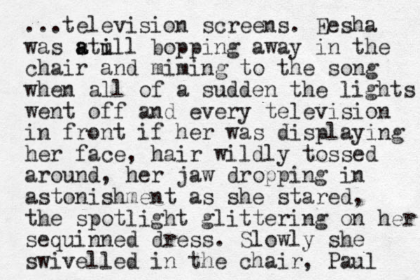 ...television screens. Eesha was atull s a i i bopping away in the chair and miming to the song when all of a sudden the lights went off and every television in front if her was displaying her face, hair wildly tossed around, her jaw dropping i n astonishment as she stared, the spotlight glittering on her sequinned dress. Slowly she swivelled in the chair, Paul 