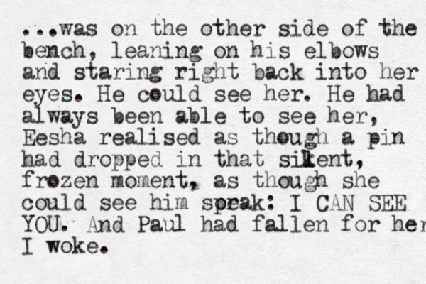 ...was on the other side of the bench, leaning on his elbows and staring right back into her eyes. He could see her. He had always been able to see her, Eesha realised as though a pin had dropped i n that sikent l l , frozen moment, as though she could see him sorak pe : I CAN SEE YOU. And Paul had fallen for her I woke. 