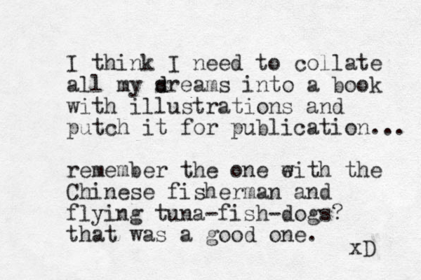 I think I need to collate all my sreams d d into a book with illustrations and putch it for publication... remember the one eith the w Chinese fisherman and flying tuna-fish-dogs? that was a good one. xD 