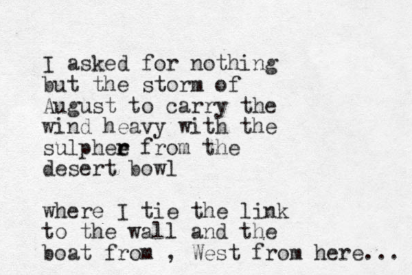I asked for nothing but the storm of August to carry the wind heavy with the sulphee r r from the desert bowl where I tie the link to the wall and the boat from , West from here... 