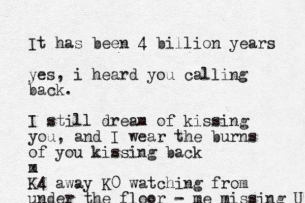 It has been 4 billion years yes, i heard you calling back. I still dream of kissing you, and I wear the burns of you kissing back m x K4 away K0 watching from under the floor - me missing U 