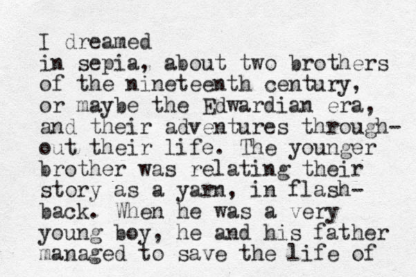 I dreamed in sepia, about two brothers of the nineteenth century, or maybe the Edwardian era, and their adventures through- out their life. The younger brother was relating their story as a yarn, in flash- back . When he was a very young boy, he and his father managed to save the life of 