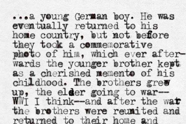 ...a young German boy. He was eventually returned to his home country, but not bedore f f they took a commemorative photo of him, which ever after- wards the younger brother kept as a cherished memento of his childhood. The brothers gree up, the elser d s d d going to war WWI I think--and after the wat the brothers were reunited and returned to their home and w r r -- 