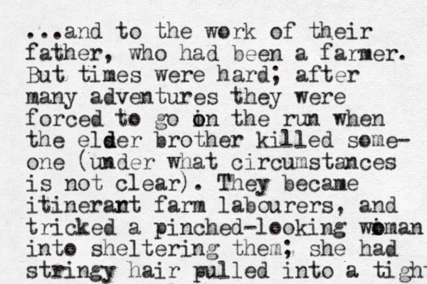 ...and to the work of their father, who had been a farmer. But times were hard; after many adventures they were forced to go in the o o run when the elser d d brother killed some- one (under what circumstances is not clear). They became itinerar nt farm labourers, and tricked a pinched-looking wiman o o into sheltering them; she had stringy hair pulled into a tight 