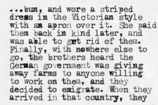...bun, and wore a striped dress in the Victorian style with an apron over it. She paid them back in kind later, and was able to grt e e rid of them. Finally, with nowhere else to go, the brothers heard the German government was giving away farms to anyone willing to work on them, and they decided to emigrate. When they arrived in that country, they 