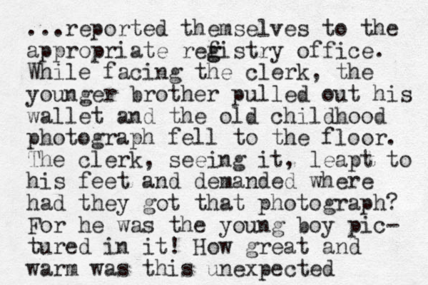 ...reported themselves to the appropriate refistry g g office. While facing the clerk, the younger brother pulled out his wallet and the old childhood photograph fell to the floor. The clerk, seeing it, leapt to his feet and demanded where had they got that photograph? For he was the you g n boy pic- tured in it! How great and warm was this unexpected 