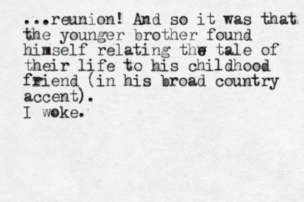 ...reunion! And so it was that the younger brother found himself relating thw e e e tale of their life to his childhood friend (in his broad country accent). I woke.