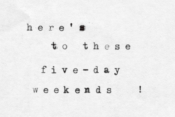 h e r e ' s t o t h e s e f i v e - d a y w e e k e n d s ! 