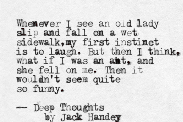Whenever I see an old lady slip and fall on a wet sidewalk,my first instinct is to laugh. But then I think, what if I was an ab nt, and she fell on me. Then it wouldn't seem quite so funny. -- Deep Thoughts by Jack Handey 