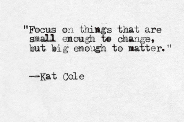 "Focus on things that are small enough to change, but big enough to matter." --Kat Cole
