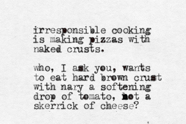 irresponsible cooking is making pizzas with naked crusts. who, I ask you, wants to eat hard brown crust with nary a softening drop of tomato, b n not a skerrick of cheese? 