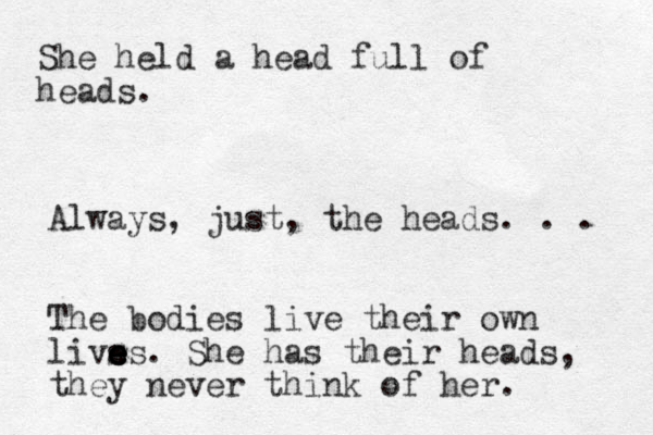 She held a head full of heads. Always, just, the heads. . . The bodies live their own livs e e e es. She has their heads, they never think of her. 