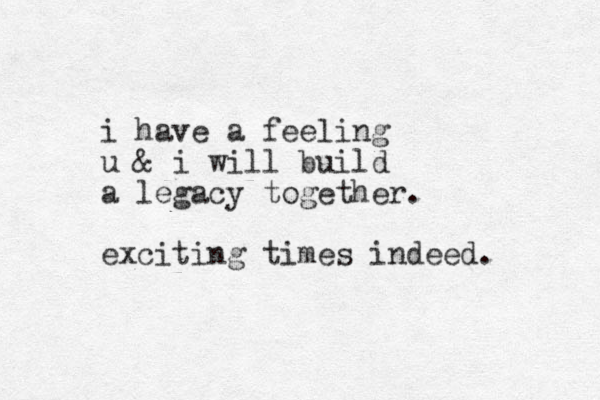 i have a feeling u & i will build a legacy together. exciting times indeed. 