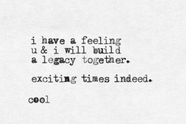 i have a feeling u & i will build a legacy together. exciting times indeed. coo l