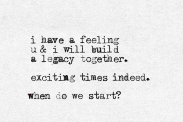 i have a feeling u & i will build a legacy together. exciting times indeed. when do we start?