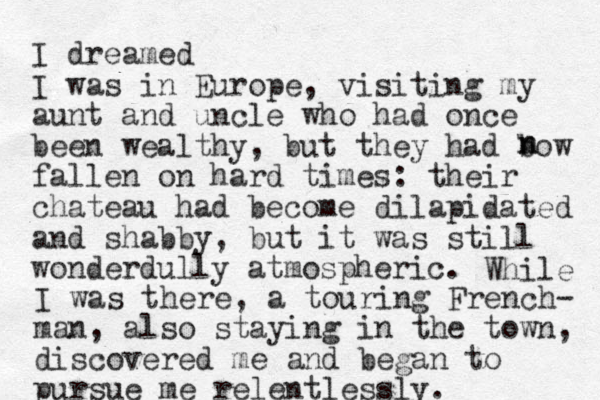 I dreamed I was in Europe, visiting my aunt and uncle who had once been wealthy, but they had bow fallen on hard times: their chateau had become dilapidated and shabby, but it was still wonderdully atmospheric. n n While I was there, a touring French- man, also staying in the town, discovered me and began to pursue me relentlessly. 