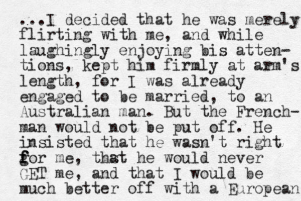...I decided that he was merely flirting with me, and while laughingly enjoying bis atten- tions, kept him firmly at arm's length, for I was already engaged to be married, to an Australian man. But the French- man would not be put off. He insisted that he wasn't right g f f for me, thst he a would never GET me, and that I would be much better off with a European 