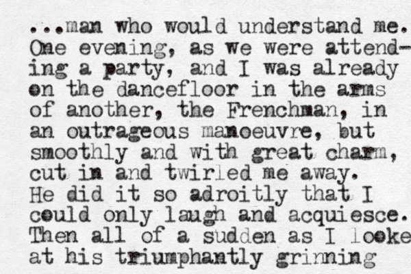 ...man who would understand me. One evening, as we were atte nd- ing a party, and I was already on the dancefloor in the arms of another, the Frenchman , in an outrageous manoeuvre, but smoothly and with great charm, cut in and twirled me away. He did it so adroitly that I could only laugh and acquiesce. Then all of a sudden as I looked at his triumphantly grinning 