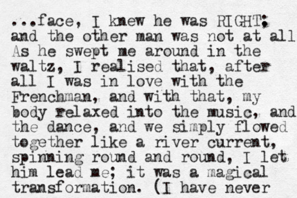 ...face, I knew he was RIGHT. ; and the other man was not at all. As he swept me around in the waltz, I realised that, after all I was in love with the Frenchman, and with that , my body relaxed into the music, and the dance, and we simply flowed together like a river current, spinning round and round, I let him lead me; it was a magical transformation. (I have never 