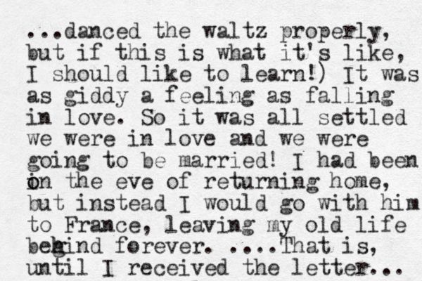 ...danced the waltz properly, but if this is what it's like, I should like to learn!) It was as giddy a feeling as falling in love. So it was all settled we were in love and we were going to be married! I had been i o on the eve of returning home, but instead I would go with him to France, leaving my old life beg h hind forever. ....That is, until I received the letter... 