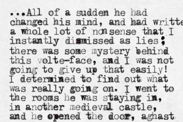 ...All of a sudden he had changed his mind, and had writte en a whole lot of no sense that I instantly dismissed as lies n : ; there was some mystery behind this volte-face, and I was not going to give up that easily! I determined to find out what was really going on. I went to the rooms he was staying in, in another medieval castle, and he opened the door, aghast 