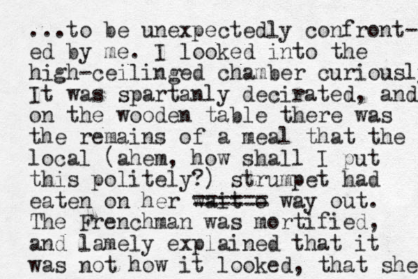 ...to be unexpectedly confront- ed by me. I looked into the high-ceilinged chamber curiously It was spartanly decirated, and on the wooden table there was the remains of a meal that the local (ahem, how shall I put this politely?) strumpet had eaten on her wait o ==== == way out. The Frenchman was mortified, and lamely explained that it was not how it looked, that she 