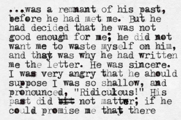 ...was a remnant of his past, before he had met me. But he had decided that he was not good enough for me, ; he did not want me to waste myself on him, and thsy was t t a why he had written me the letter. He was sincere. I was very angry that he ahould suppose I was so shallow, and pronounced, "Ridicukous!" l l His past did bit === not mattwr e e ; if he could promise me thay t t there 
