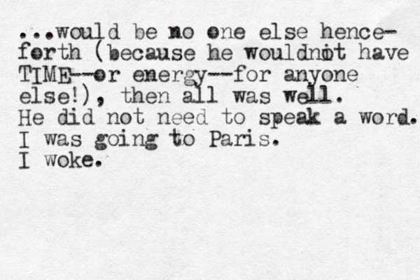 ...would be no one else hence- forth (because he wouldnit have o TIME --or energy--for anyone else!), the n all was well. He did not need to speak a word. I was going to Paris. I woke.