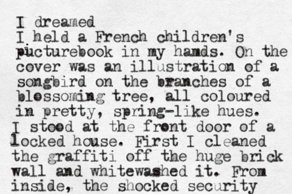 I dreamed I held a French children's pucturebook in my hamds. On the cover was a n illustration of a so gbird n on the branches of a blossoming tree, all coloured in pretty, spring-like hues. i i I stood at the front door of a locked house. First I cleaned the g raffiti off the huge brick wall and whitewashed it. From inside, the shocked security 