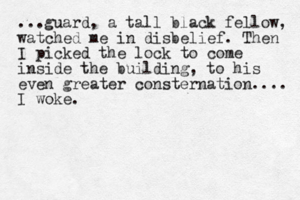 ...guard, a tall black fellow, watched me in disbelief. The n I picked the lock to come inside the building, to his even greater consternation.... I woke.