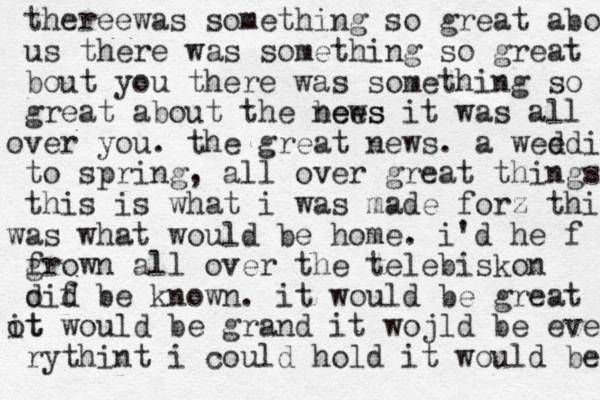 ther e e was something so great about us there was something so great bout you there was something so grea great about the bees news it was all ver o you. the great news . a weed d i f to spring , all over great things this is what i was made for z this a w s what woul d be home . i'd he f f grown all over the telebiskon d oif d be known. it would be great t ot i would be grand it wojld be eve rythint i could hold it would be mmad 