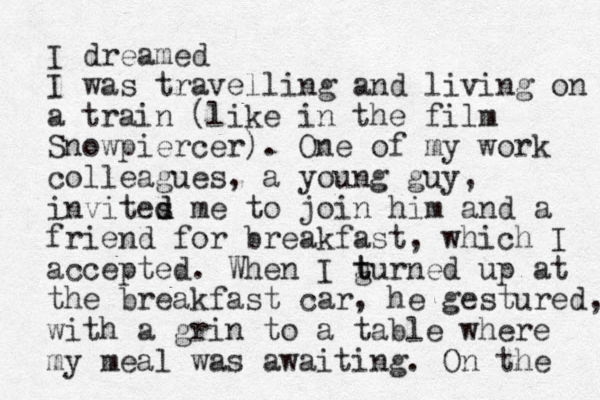 I dreamed I was travelling and living on a train (like in the film Snowpiercer). One of my work colleagues, a young guy, invites d d me to join him and a friend for breakfast, which I accepted. When I gurned t t up at the breakfast car, he gestured, with a grin to a table where my meal was awaiting. On the 