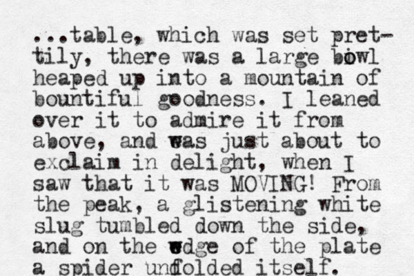 ...table, which was set pret- tily, there was a large biwl o o heaped up into a mountain of bountiful goodness. I leaned over it to admire it from above, and eas w w just about to exclaim in delight, when I saw that it was MOVING! From the peak , a glistening white slug tumbled down the side, and on the wdge of w e e the plate a spider und folded itself. 