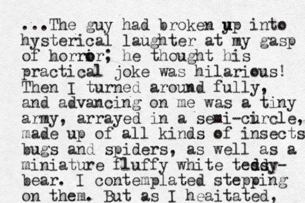 ...The guy had broken yp u u into hysterical laughter at my gasp of horri o or; he thought his practical joke was hilarious! Then I turned around fully, and advancing on me was a tiny army, arrayed in a semi-curcle i , made up of all kinds of insects bugs and spiders, as well as a miniature fluffy white tessy d dd d - bear. I contemplated stepping on them. But as I heaitated, 