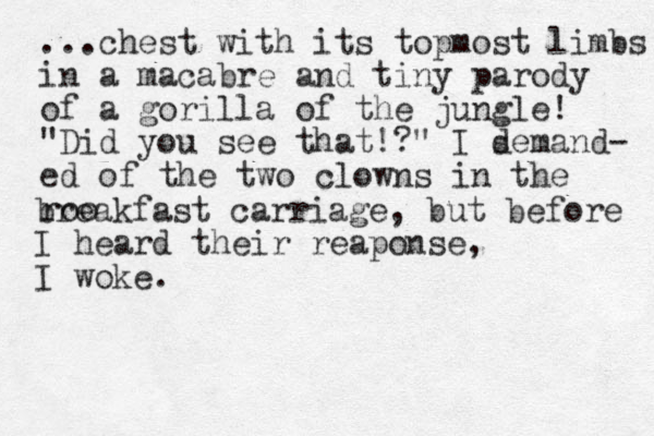 ...chest with its topmost limbs i n a macabre and tiny parody of a gorilla of the jungle! "Did you see that!?" I semand d - ed of the two clowns in the roo breakfast carriage, but before I heard their reaponse, I woke.
