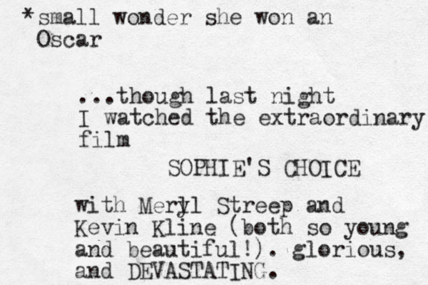 ...though last night I watched the extraordinary film SOPHIE'S CHOICE with Merl yl Streep and Kevin Kline (both so young and beautiful!). glorious, and DEVASTATING. *small wonder she won an Oscar 