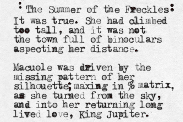 It was true. She had climbed too tall , and it was not the town full of binoculars aspecting her distance. Macuole was driven by the missing pattern of her silhouette maxing in % as she turned from the sky, and into her returning long lived love, King Jupiter. ; matrix , The Summer of the Freckles : : 